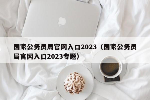 国家公务员局官网入口2023（国家公务员局官网入口2023专题）