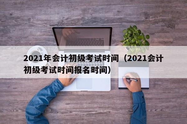 2021年会计初级考试时间（2021会计初级考试时间报名时间）