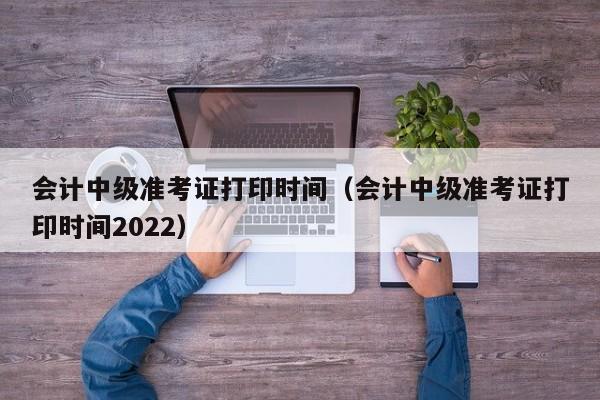 会计中级准考证打印时间（会计中级准考证打印时间2022）