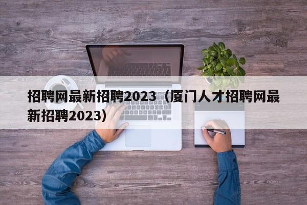 招聘网最新招聘2023（厦门人才招聘网最新招聘2023）