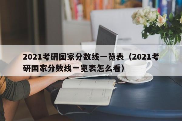 2021考研国家分数线一览表（2021考研国家分数线一览表怎么看）