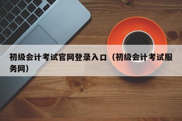 初级会计考试官网登录入口（初级会计考试服务网）