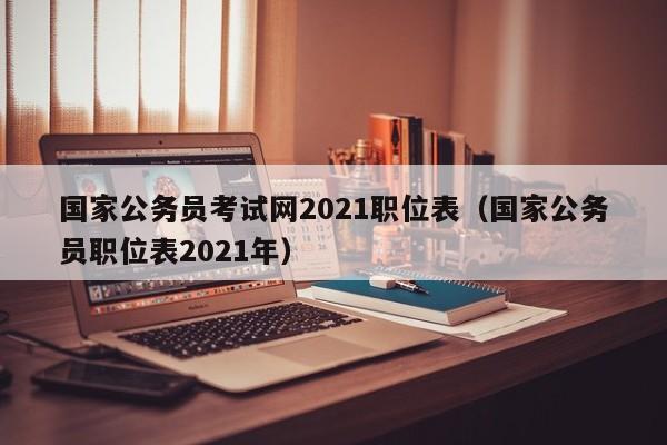 国家公务员考试网2021职位表（国家公务员职位表2021年）