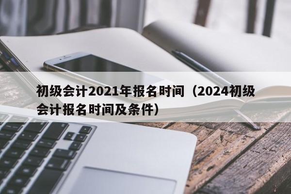 初级会计2021年报名时间（2024初级会计报名时间及条件）