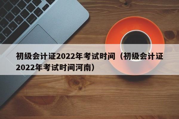 初级会计证2022年考试时间（初级会计证2022年考试时间河南）