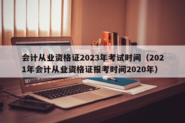 会计从业资格证2023年考试时间（2021年会计从业资格证报考时间2020年）