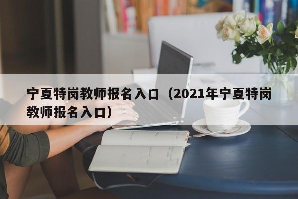 宁夏特岗教师报名入口（2021年宁夏特岗教师报名入口）