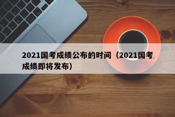 2021国考成绩公布的时间（2021国考成绩即将发布）