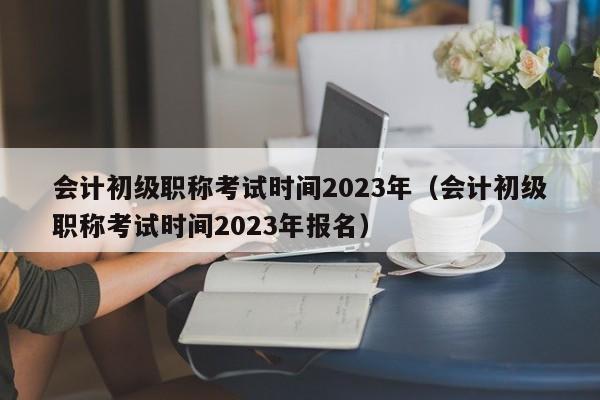 会计初级职称考试时间2023年（会计初级职称考试时间2023年报名）