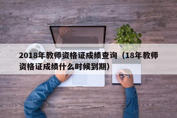 2018年教师资格证成绩查询（18年教师资格证成绩什么时候到期）