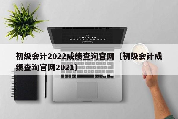 初级会计2022成绩查询官网（初级会计成绩查询官网2021）