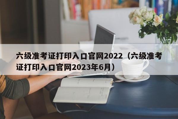 六级准考证打印入口官网2022（六级准考证打印入口官网2023年6月）