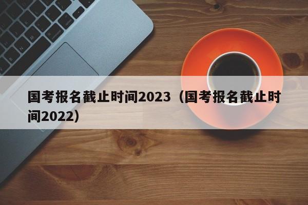 国考报名截止时间2023（国考报名截止时间2022）