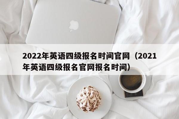 2022年英语四级报名时间官网（2021年英语四级报名官网报名时间）