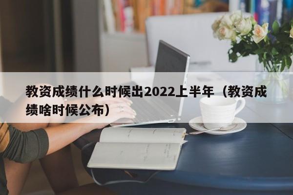 教资成绩什么时候出2022上半年（教资成绩啥时候公布）