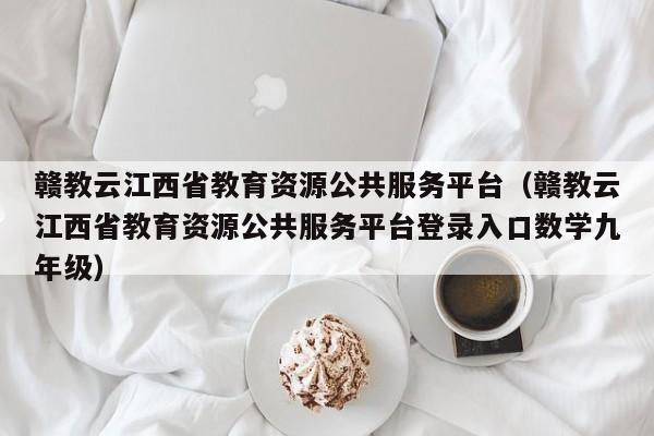 赣教云江西省教育资源公共服务平台（赣教云江西省教育资源公共服务平台登录入口数学九年级）