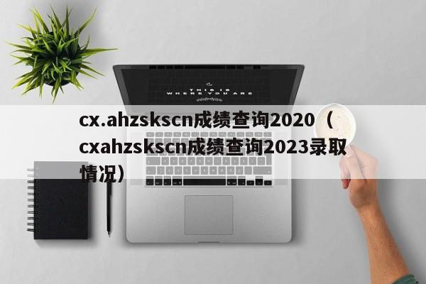 cx.ahzskscn成绩查询2020（cxahzskscn成绩查询2023录取情况）