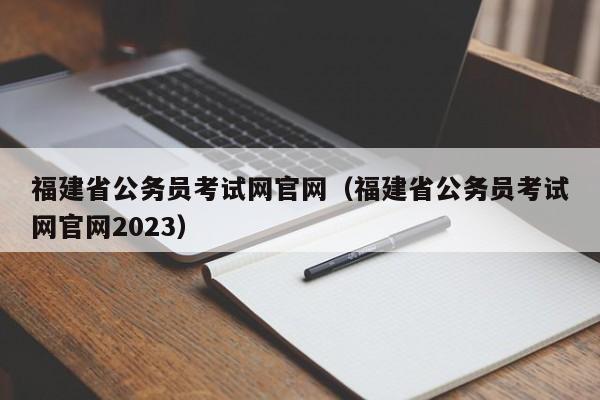 福建省公务员考试网官网（福建省公务员考试网官网2023）