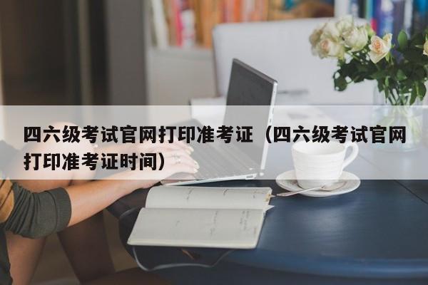 四六级考试官网打印准考证（四六级考试官网打印准考证时间）