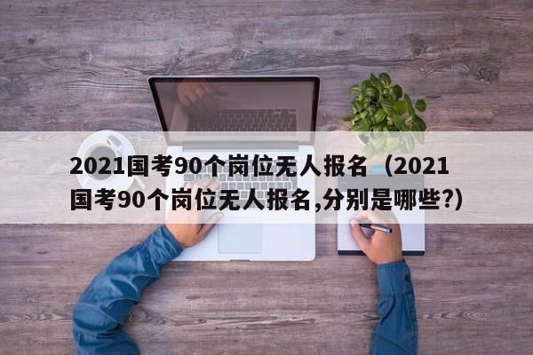 2021国考90个岗位无人报名（2021国考90个岗位无人报名,分别是哪些?）