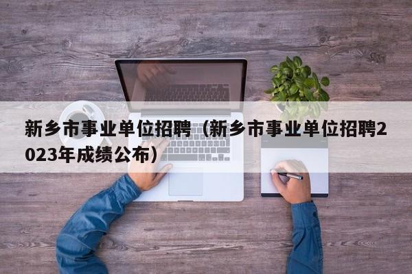 新乡市事业单位招聘（新乡市事业单位招聘2023年成绩公布）