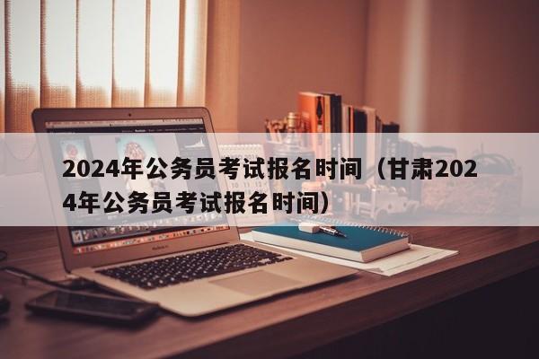 2024年公务员考试报名时间（甘肃2024年公务员考试报名时间）