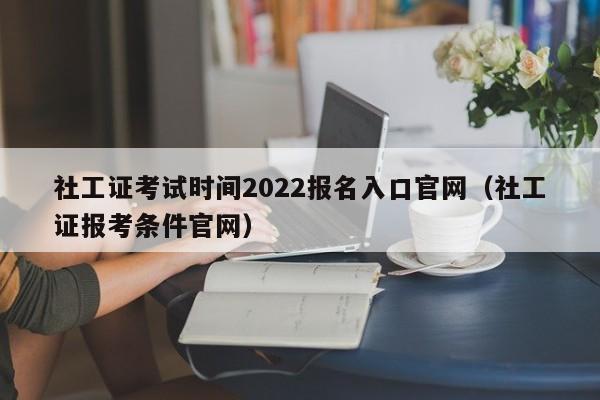 社工证考试时间2022报名入口官网（社工证报考条件官网）