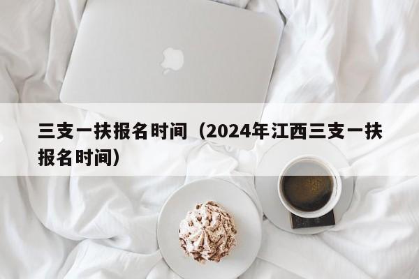 三支一扶报名时间（2024年江西三支一扶报名时间）