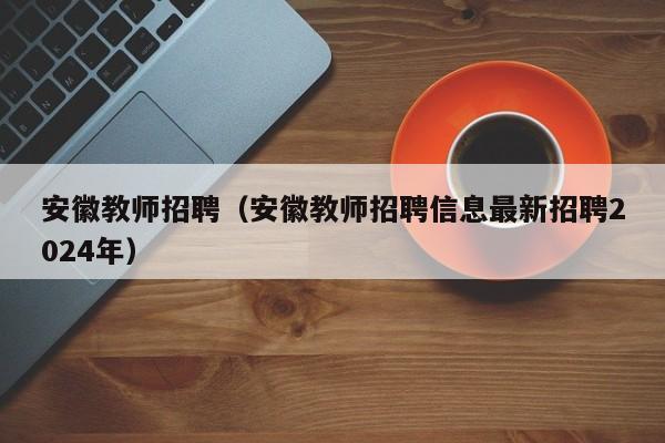 安徽教师招聘（安徽教师招聘信息最新招聘2024年）