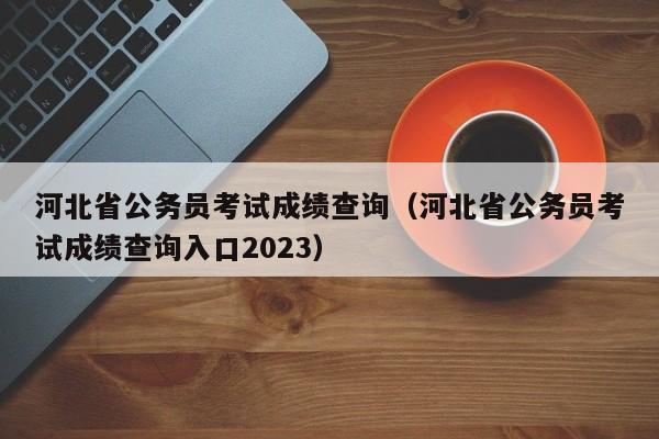 河北省公务员考试成绩查询（河北省公务员考试成绩查询入口2023）