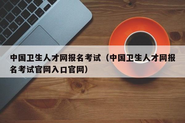 中国卫生人才网报名考试（中国卫生人才网报名考试官网入口官网）