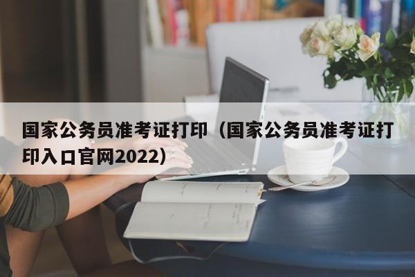 国家公务员准考证打印（国家公务员准考证打印入口官网2022）