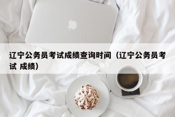 辽宁公务员考试成绩查询时间（辽宁公务员考试 成绩）