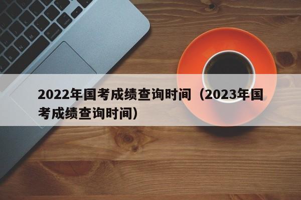 2022年国考成绩查询时间（2023年国考成绩查询时间）