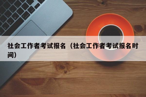 社会工作者考试报名（社会工作者考试报名时间）