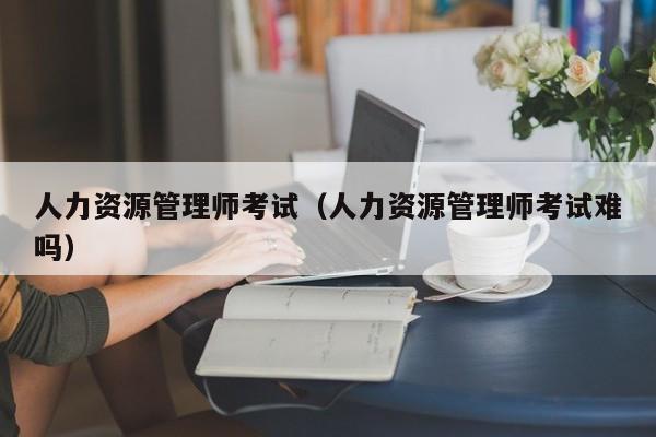 人力资源管理师考试（人力资源管理师考试难吗）