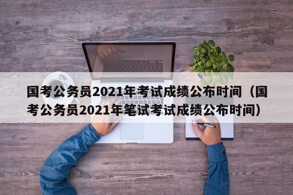 国考公务员2021年考试成绩公布时间（国考公务员2021年笔试考试成绩公布时间）