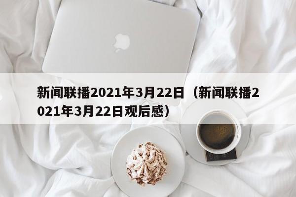 新闻联播2021年3月22日（新闻联播2021年3月22日观后感）