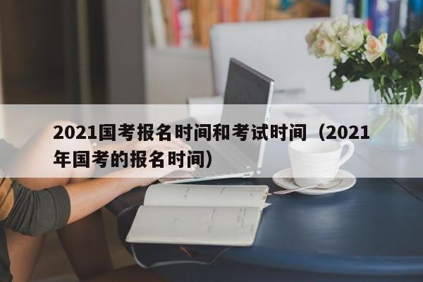 2021国考报名时间和考试时间（2021年国考的报名时间）