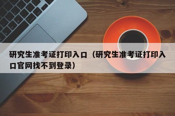 研究生准考证打印入口（研究生准考证打印入口官网找不到登录）