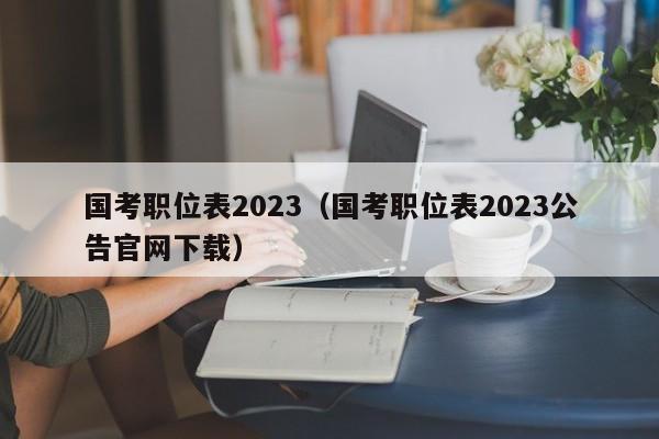 国考职位表2023（国考职位表2023公告官网下载）