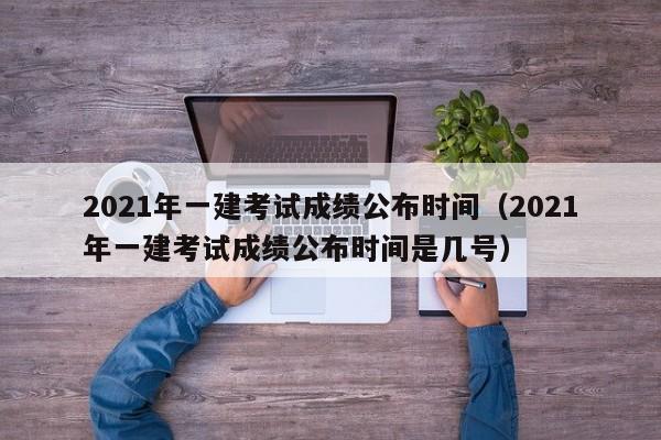 2021年一建考试成绩公布时间（2021年一建考试成绩公布时间是几号）