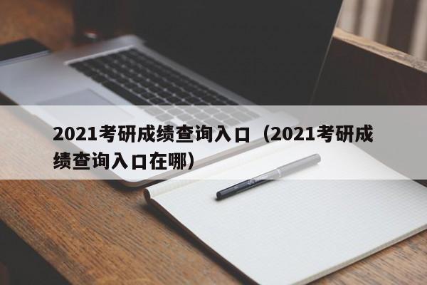 2021考研成绩查询入口（2021考研成绩查询入口在哪）