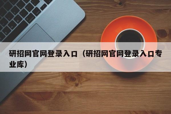 研招网官网登录入口（研招网官网登录入口专业库）