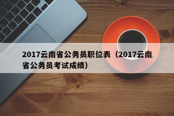 2017云南省公务员职位表（2017云南省公务员考试成绩）