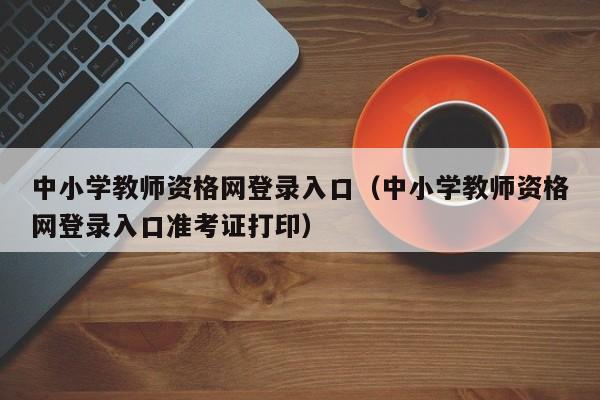 中小学教师资格网登录入口（中小学教师资格网登录入口准考证打印）