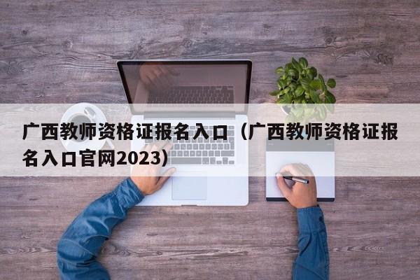 广西教师资格证报名入口（广西教师资格证报名入口官网2023）