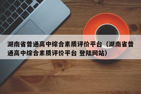 湖南省普通高中综合素质评价平台（湖南省普通高中综合素质评价平台 登陆网站）