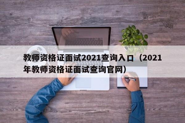 教师资格证面试2021查询入口（2021年教师资格证面试查询官网）