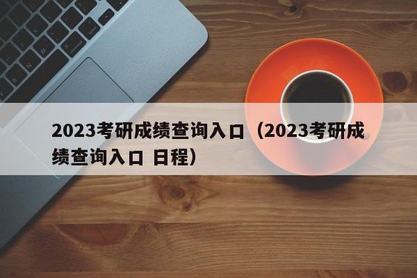 2023考研成绩查询入口（2023考研成绩查询入口 日程）